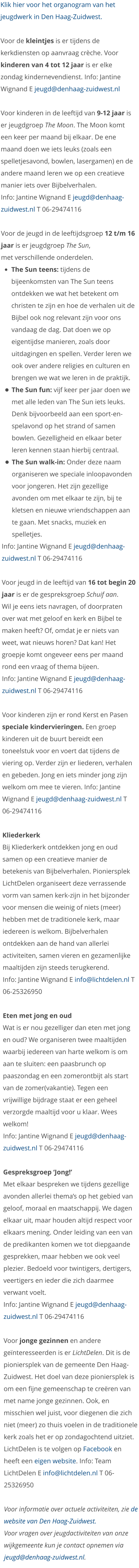 Klik hier voor het organogram van het jeugdwerk in Den Haag-Zuidwest.  Voor de kleintjes is er tijdens de kerkdiensten op aanvraag crèche. Voor kinderen van 4 tot 12 jaar is er elke zondag kindernevendienst. Info: Jantine Wignand E jeugd@denhaag-zuidwest.nl   Voor kinderen in de leeftijd van 9-12 jaar is er jeugdgroep The Moon. The Moon komt een keer per maand bij elkaar. De ene maand doen we iets leuks (zoals een spelletjesavond, bowlen, lasergamen) en de andere maand leren we op een creatieve manier iets over Bijbelverhalen.  Info: Jantine Wignand E jeugd@denhaag-zuidwest.nl T 06-29474116  Voor de jeugd in de leeftijdsgroep 12 t/m 16 jaar is er jeugdgroep The Sun, met verschillende onderdelen.  •	The Sun teens: tijdens de bijeenkomsten van The Sun teens ontdekken we wat het betekent om christen te zijn en hoe de verhalen uit de Bijbel ook nog relevant zijn voor ons vandaag de dag. Dat doen we op eigentijdse manieren, zoals door uitdagingen en spellen. Verder leren we ook over andere religies en culturen en brengen we wat we leren in de praktijk. •	The Sun fun: vijf keer per jaar doen we met alle leden van The Sun iets leuks. Denk bijvoorbeeld aan een sport-en-spelavond op het strand of samen bowlen. Gezelligheid en elkaar beter leren kennen staan hierbij centraal.  •	The Sun walk-in: Onder deze naam organiseren we speciale inloopavonden voor jongeren. Het zijn gezellige avonden om met elkaar te zijn, bij te kletsen en nieuwe vriendschappen aan te gaan. Met snacks, muziek en spelletjes. Info: Jantine Wignand E jeugd@denhaag-zuidwest.nl T 06-29474116  Voor jeugd in de leeftijd van 16 tot begin 20 jaar is er de gespreksgroep Schuif aan.  Wil je eens iets navragen, of doorpraten over wat met geloof en kerk en Bijbel te maken heeft? Of, omdat je er niets van weet, wat nieuws horen? Dat kan! Het groepje komt ongeveer eens per maand rond een vraag of thema bijeen. Info: Jantine Wignand E jeugd@denhaag-zuidwest.nl T 06-29474116  Voor kinderen zijn er rond Kerst en Pasen speciale kindervieringen. Een groep kinderen uit de buurt bereidt een toneelstuk voor en voert dat tijdens de viering op. Verder zijn er liederen, verhalen en gebeden. Jong en iets minder jong zijn welkom om mee te vieren. Info: Jantine Wignand E jeugd@denhaag-zuidwest.nl T 06-29474116  Kliederkerk Bij Kliederkerk ontdekken jong en oud samen op een creatieve manier de betekenis van Bijbelverhalen. Pioniersplek LichtDelen organiseert deze verrassende vorm van samen kerk-zijn in het bijzonder voor mensen die weinig of niets (meer) hebben met de traditionele kerk, maar iedereen is welkom. Bijbelverhalen ontdekken aan de hand van allerlei activiteiten, samen vieren en gezamenlijke maaltijden zijn steeds terugkerend. Info: Jantine Wignand E info@lichtdelen.nl T 06-25326950  Eten met jong en oud Wat is er nou gezelliger dan eten met jong en oud? We organiseren twee maaltijden waarbij iedereen van harte welkom is om aan te sluiten: een paasbrunch op paaszondag en een zomerontbijt als start van de zomer(vakantie). Tegen een vrijwillige bijdrage staat er een geheel verzorgde maaltijd voor u klaar. Wees welkom! Info: Jantine Wignand E jeugd@denhaag-zuidwest.nl T 06-29474116  Gespreksgroep ‘Jong!’ Met elkaar bespreken we tijdens gezellige avonden allerlei thema’s op het gebied van geloof, moraal en maatschappij. We dagen elkaar uit, maar houden altijd respect voor elkaars mening. Onder leiding van een van de predikanten komen we tot diepgaande gesprekken, maar hebben we ook veel plezier. Bedoeld voor twintigers, dertigers, veertigers en ieder die zich daarmee verwant voelt. Info: Jantine Wignand E jeugd@denhaag-zuidwest.nl T 06-29474116  Voor jonge gezinnen en andere geïnteresseerden is er LichtDelen. Dit is de pioniersplek van de gemeente Den Haag-Zuidwest. Het doel van deze pioniersplek is om een fijne gemeenschap te creëren van met name jonge gezinnen. Ook, en misschien wel juist, voor diegenen die zich niet (meer) zo thuis voelen in de traditionele kerk zoals het er op zondagochtend uitziet. LichtDelen is te volgen op Facebook en heeft een eigen website. Info: Team LichtDelen E info@lichtdelen.nl T 06-25326950  Voor informatie over actuele activiteiten, zie de website van Den Haag-Zuidwest.  Voor vragen over jeugdactiviteiten van onze wijkgemeente kun je contact opnemen via jeugd@denhaag-zuidwest.nl.